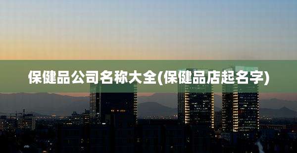 保健品公司名称大全(保健品店起名字)