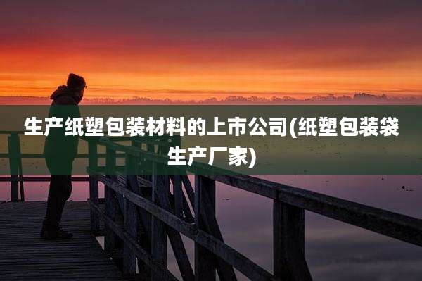 生产纸塑包装材料的上市公司(纸塑包装袋生产厂家)