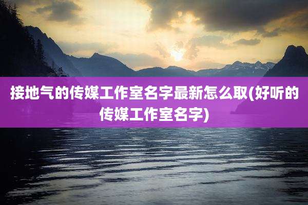 接地气的传媒工作室名字最新怎么取(好听的传媒工作室名字)