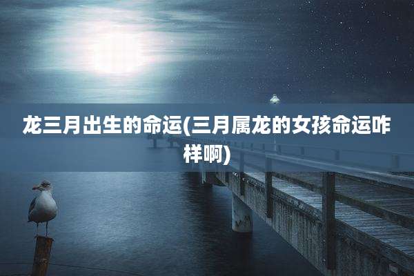 龙三月出生的命运(三月属龙的女孩命运咋样啊)