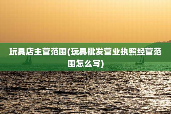 玩具店主营范围(玩具批发营业执照经营范围怎么写)