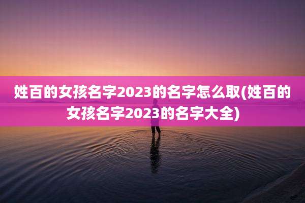 姓百的女孩名字2023的名字怎么取(姓百的女孩名字2023的名字大全)