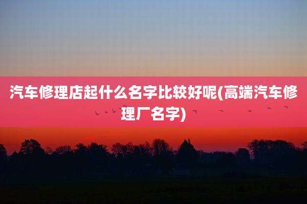 汽车修理店起什么名字比较好呢(高端汽车修理厂名字)