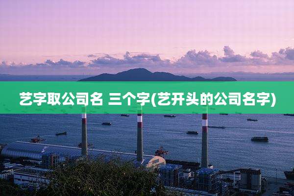 艺字取公司名 三个字(艺开头的公司名字)