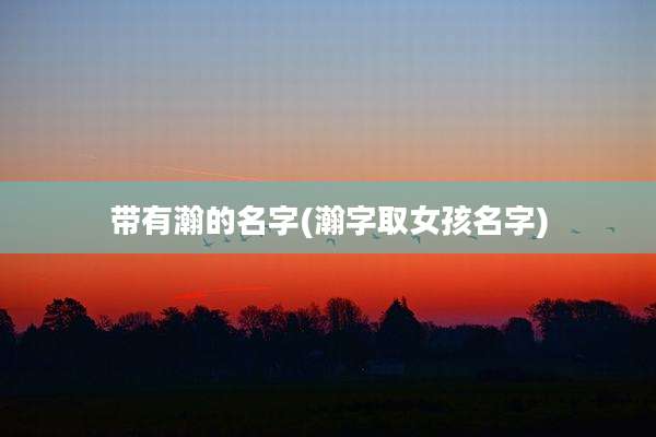 带有瀚的名字(瀚字取女孩名字)