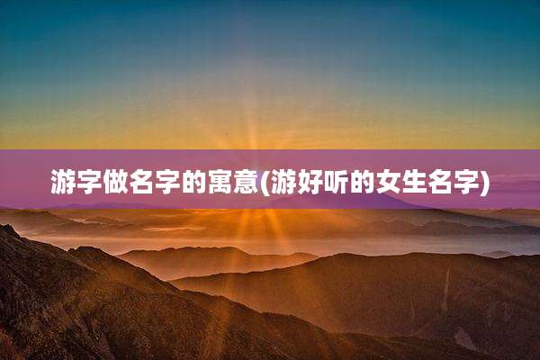 游字做名字的寓意(游好听的女生名字)