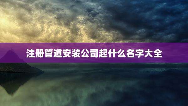 注册管道安装公司起什么名字大全