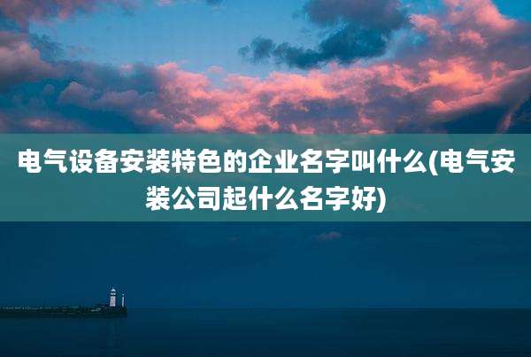 电气设备安装特色的企业名字叫什么(电气安装公司起什么名字好)