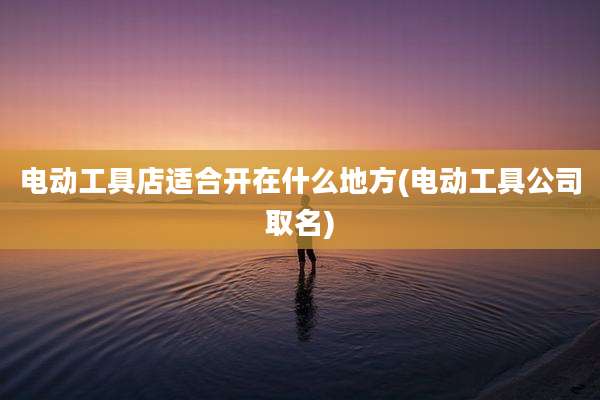 电动工具店适合开在什么地方(电动工具公司取名)