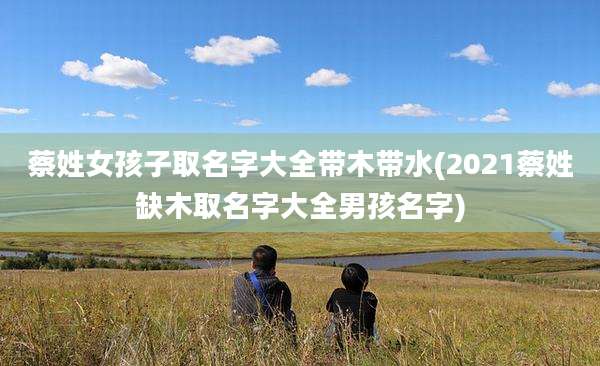 蔡姓女孩子取名字大全带木带水(2021蔡姓缺木取名字大全男孩名字)