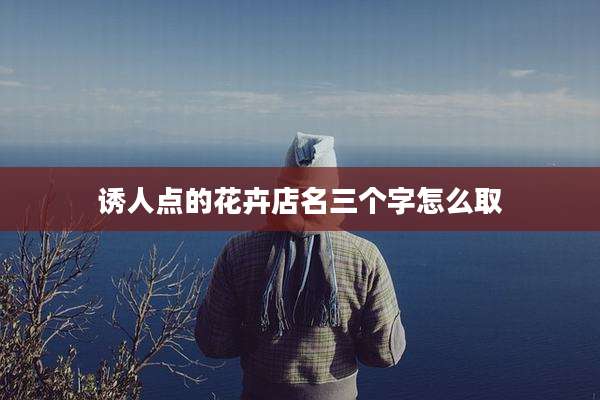 诱人点的花卉店名三个字怎么取