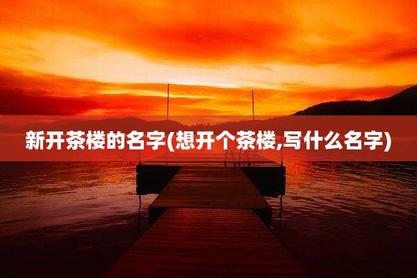 新开茶楼的名字(想开个茶楼,写什么名字)