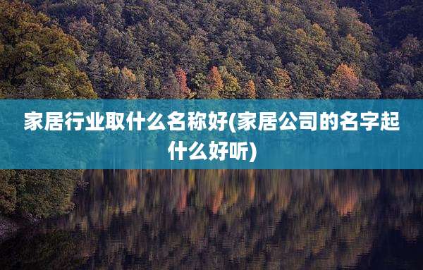 家居行业取什么名称好(家居公司的名字起什么好听)