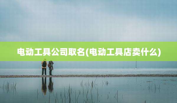电动工具公司取名(电动工具店卖什么)