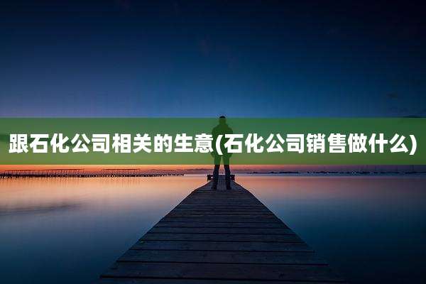 跟石化公司相关的生意(石化公司销售做什么)