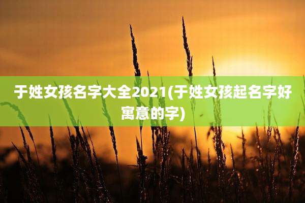 于姓女孩名字大全2021(于姓女孩起名字好寓意的字)