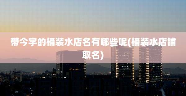 带今字的桶装水店名有哪些呢(桶装水店铺取名)
