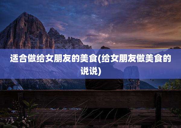 适合做给女朋友的美食(给女朋友做美食的说说)