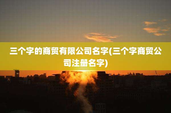 三个字的商贸有限公司名字(三个字商贸公司注册名字)