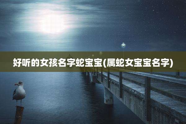 好听的女孩名字蛇宝宝(属蛇女宝宝名字)