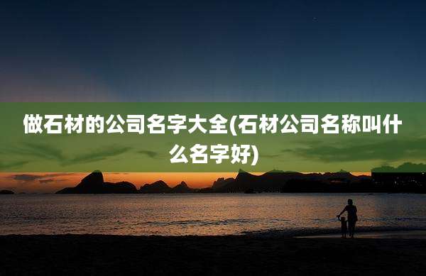 做石材的公司名字大全(石材公司名称叫什么名字好)