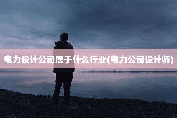 电力设计公司属于什么行业(电力公司设计师)