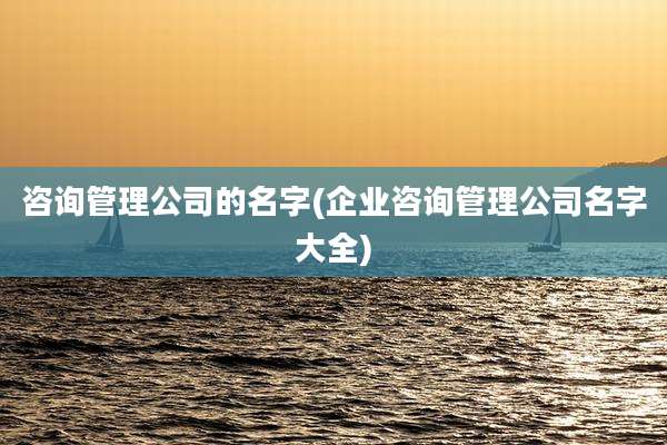 咨询管理公司的名字(企业咨询管理公司名字大全)