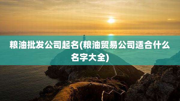 粮油批发公司起名(粮油贸易公司适合什么名字大全)