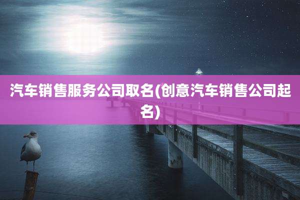 汽车销售服务公司取名(创意汽车销售公司起名)