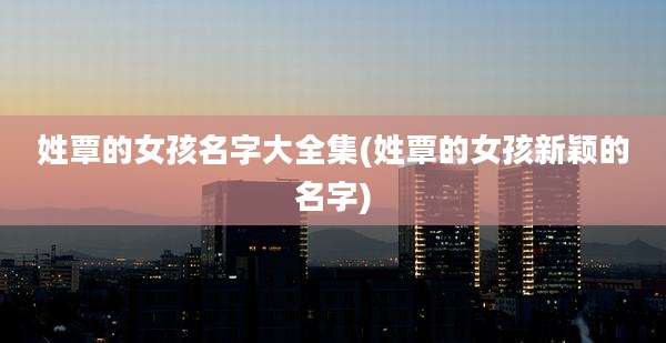 姓覃的女孩名字大全集(姓覃的女孩新颖的名字)