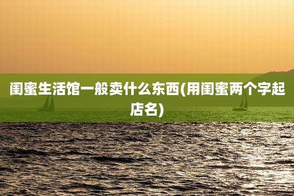 闺蜜生活馆一般卖什么东西(用闺蜜两个字起店名)