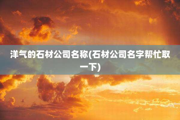 洋气的石材公司名称(石材公司名字帮忙取一下)