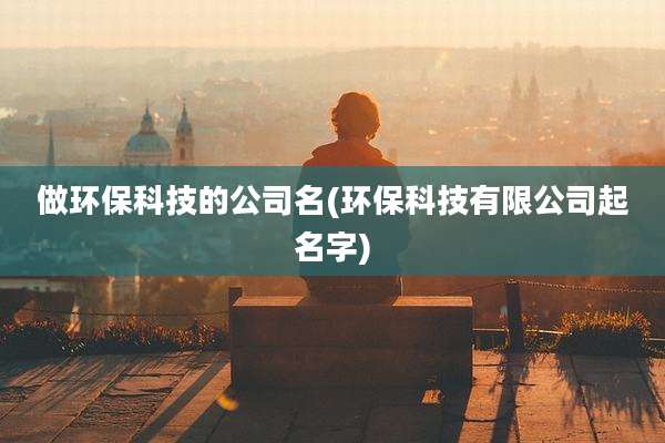 做环保科技的公司名(环保科技有限公司起名字)