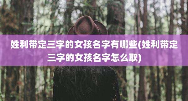 姓利带定三字的女孩名字有哪些(姓利带定三字的女孩名字怎么取)