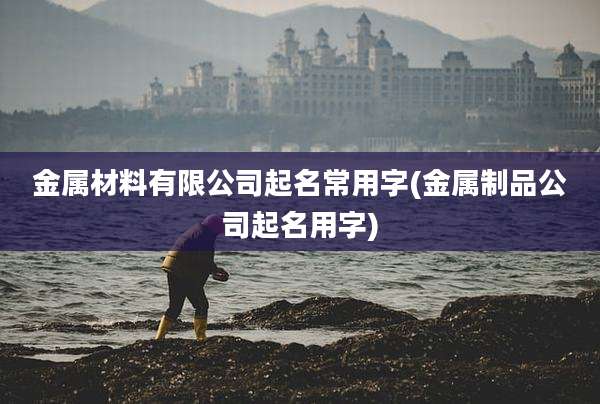 金属材料有限公司起名常用字(金属制品公司起名用字)