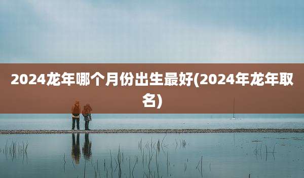 2024龙年哪个月份出生最好(2024年龙年取名)