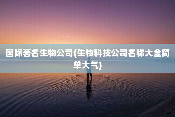 国际著名生物公司(生物科技公司名称大全简单大气)