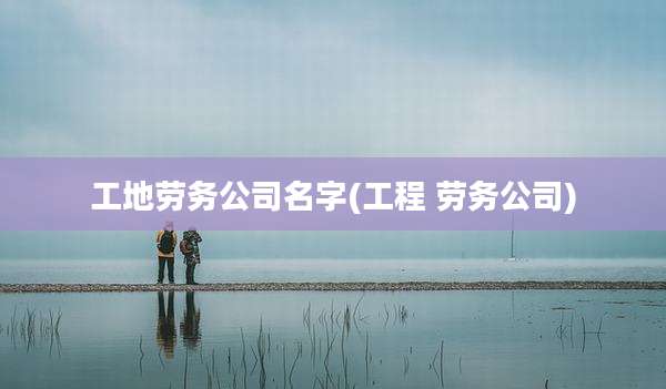 工地劳务公司名字(工程 劳务公司)