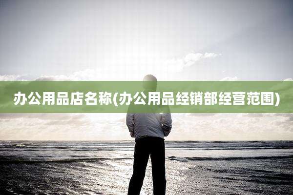 办公用品店名称(办公用品经销部经营范围)