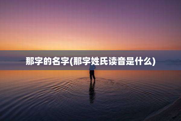 那字的名字(那字姓氏读音是什么)