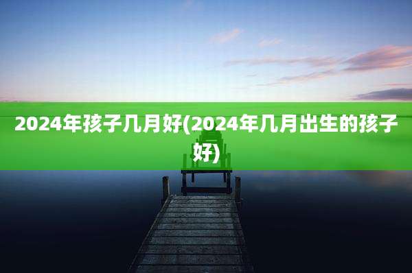 2024年孩子几月好(2024年几月出生的孩子好)