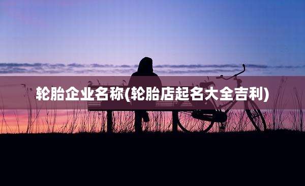 轮胎企业名称(轮胎店起名大全吉利)
