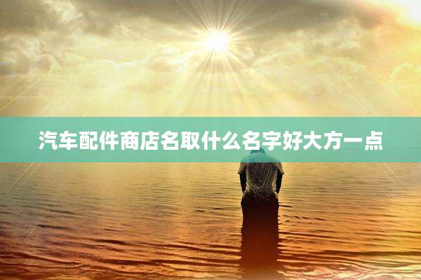 汽车配件商店名取什么名字好大方一点