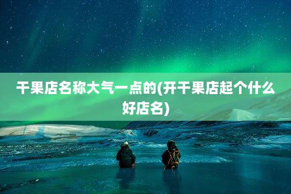 干果店名称大气一点的(开干果店起个什么好店名)