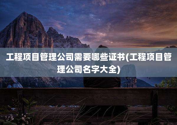 工程项目管理公司需要哪些证书(工程项目管理公司名字大全)