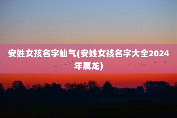 安姓女孩名字仙气(安姓女孩名字大全2024年属龙)