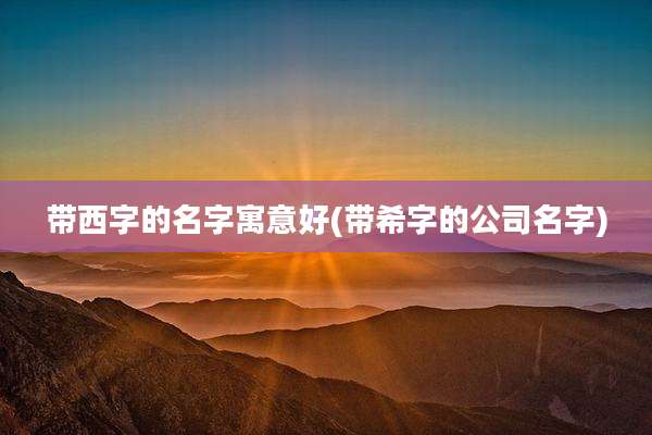 带西字的名字寓意好(带希字的公司名字)