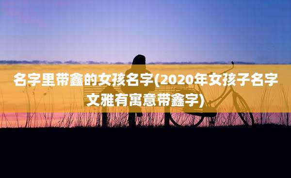名字里带鑫的女孩名字(2020年女孩子名字文雅有寓意带鑫字)