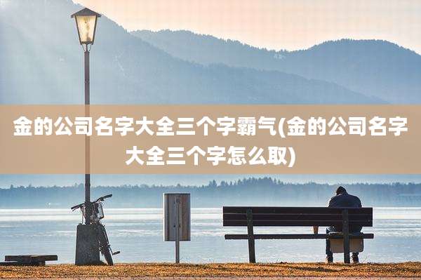 金的公司名字大全三个字霸气(金的公司名字大全三个字怎么取)