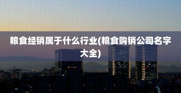 粮食经销属于什么行业(粮食购销公司名字大全)